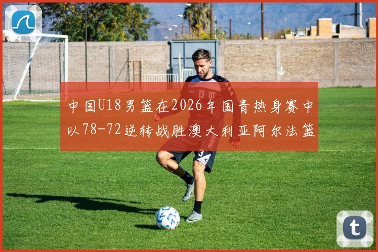 中国U18男篮在2026年国青热身赛中以78-72逆转战胜澳大利亚阿尔法篮球学院