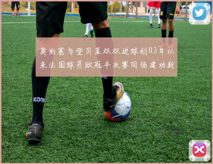 奥利塞与登贝莱双双进球创03年以来法国球员欧冠半决赛同场建功新纪录