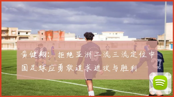 黄健翔：拒绝亚洲二流三流定位中国足球应勇敢追求进攻与胜利
