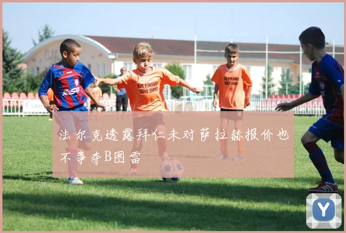法尔克透露拜仁未对萨拉赫报价也不争夺B图雷