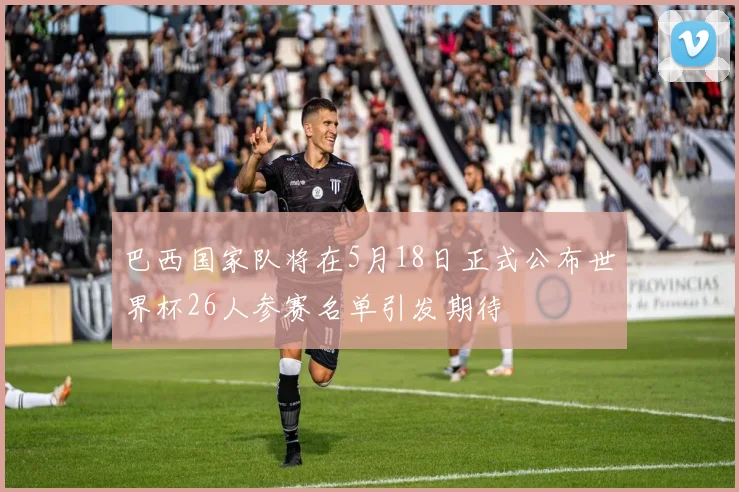 巴西国家队将在5月18日正式公布世界杯26人参赛名单引发期待