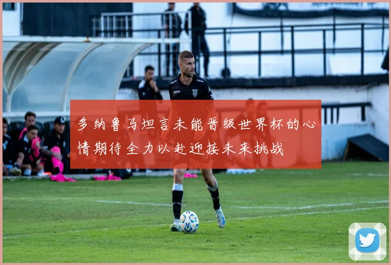 多纳鲁马坦言未能晋级世界杯的心情期待全力以赴迎接未来挑战