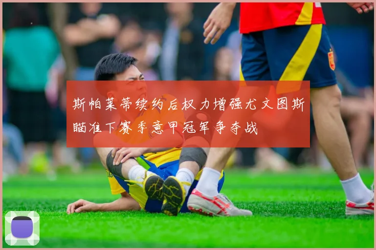 斯帕莱蒂续约后权力增强尤文图斯瞄准下赛季意甲冠军争夺战