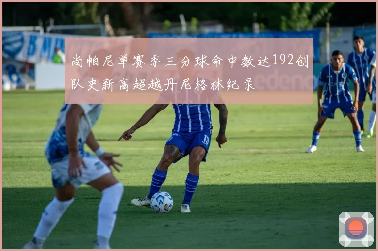 尚帕尼单赛季三分球命中数达192创队史新高超越丹尼格林纪录