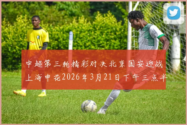 中超第三轮精彩对决北京国安迎战上海申花2026年3月21日下午三点半开赛