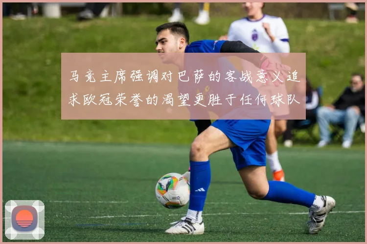 马竞主席强调对巴萨的客战意义追求欧冠荣誉的渴望更胜于任何球队