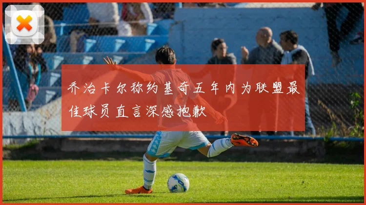 乔治卡尔称约基奇五年内为联盟最佳球员直言深感抱歉